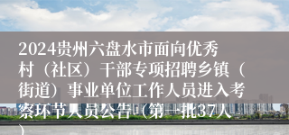 2024贵州六盘水市面向优秀村（社区）干部专项招聘乡镇（街道）事业单位工作人员进入考察环节人员公告（第一批37人）