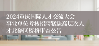 2024重庆国际人才交流大会事业单位考核招聘紧缺高层次人才北碚区资格审查公告