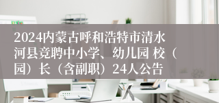 2024内蒙古呼和浩特市清水河县竞聘中小学、幼儿园 校（园）长（含副职）24人公告