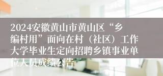 2024安徽黄山市黄山区“乡编村用”面向在村（社区）工作大学毕业生定向招聘乡镇事业单位人员成绩公告