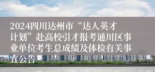 2024四川达州市“达人英才计划”赴高校引才报考通川区事业单位考生总成绩及体检有关事宜公告