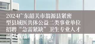 2024广东韶关市翁源县紧密型县域医共体公益二类事业单位招聘“急需紧缺”卫生专业人才面试成绩及体检公告