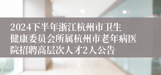 2024下半年浙江杭州市卫生健康委员会所属杭州市老年病医院招聘高层次人才2人公告