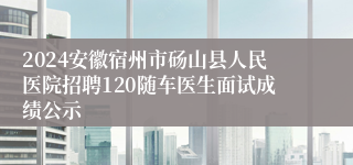 2024安徽宿州市砀山县人民医院招聘120随车医生面试成绩公示