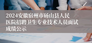 2024安徽宿州市砀山县人民医院招聘卫生专业技术人员面试成绩公示