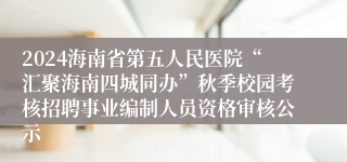 2024海南省第五人民医院“汇聚海南四城同办”秋季校园考核招聘事业编制人员资格审核公示