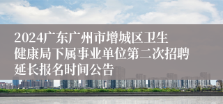 2024广东广州市增城区卫生健康局下属事业单位第二次招聘延长报名时间公告