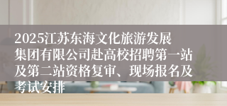 2025江苏东海文化旅游发展集团有限公司赴高校招聘第一站及第二站资格复审、现场报名及考试安排