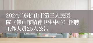 2024广东佛山市第三人民医院（佛山市精神卫生中心）招聘工作人员25人公告