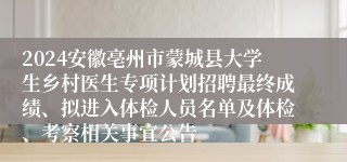 2024安徽亳州市蒙城县大学生乡村医生专项计划招聘最终成绩、拟进入体检人员名单及体检、考察相关事宜公告