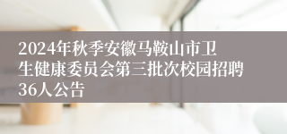2024年秋季安徽马鞍山市卫生健康委员会第三批次校园招聘36人公告
