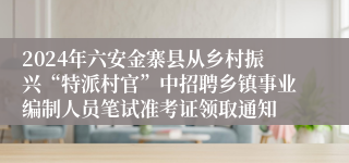 2024年六安金寨县从乡村振兴“特派村官”中招聘乡镇事业编制人员笔试准考证领取通知