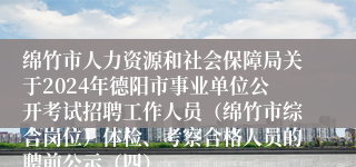 绵竹市人力资源和社会保障局关于2024年德阳市事业单位公开考试招聘工作人员（绵竹市综合岗位）体检、考察合格人员的聘前公示（四）