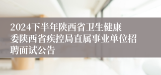 2024下半年陕西省卫生健康委陕西省疾控局直属事业单位招聘面试公告