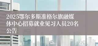 2025鄂尔多斯准格尔旗融媒体中心招募就业见习人员20名公告