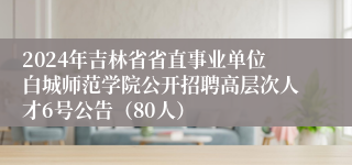 2024年吉林省省直事业单位白城师范学院公开招聘高层次人才6号公告（80人）