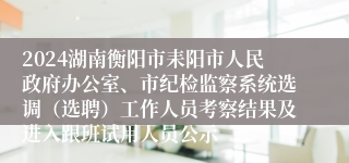2024湖南衡阳市耒阳市人民政府办公室、市纪检监察系统选调（选聘）工作人员考察结果及进入跟班试用人员公示