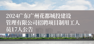 2024广东广州花都城投建设管理有限公司招聘项目制用工人员17人公告