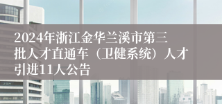 2024年浙江金华兰溪市第三批人才直通车（卫健系统）人才引进11人公告