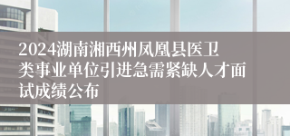 2024湖南湘西州凤凰县医卫类事业单位引进急需紧缺人才面试成绩公布