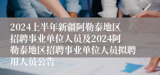 2024上半年新疆阿勒泰地区招聘事业单位人员及2024阿勒泰地区招聘事业单位人员拟聘用人员公告