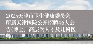 2025天津市卫生健康委员会所属天津医院公开招聘46人公告(博士、高层次人才及儿科医师)