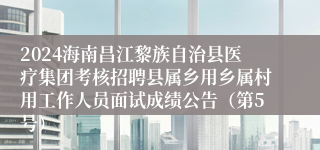 2024海南昌江黎族自治县医疗集团考核招聘县属乡用乡属村用工作人员面试成绩公告（第5号）