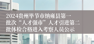 2024贵州毕节市纳雍县第一批次“人才强市”人才引进第二批体检合格进入考察人员公示
