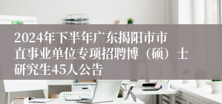 2024年下半年广东揭阳市市直事业单位专项招聘博（硕）士研究生45人公告