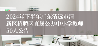 2024年下半年广东清远市清新区招聘区直属公办中小学教师50人公告