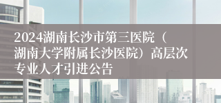 2024湖南长沙市第三医院（湖南大学附属长沙医院）高层次专业人才引进公告