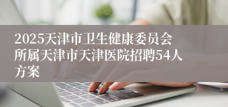 2025天津市卫生健康委员会所属天津市天津医院招聘54人方案