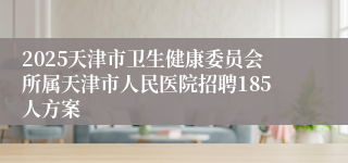 2025天津市卫生健康委员会所属天津市人民医院招聘185人方案