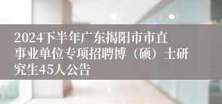 2024下半年广东揭阳市市直事业单位专项招聘博（硕）士研究生45人公告