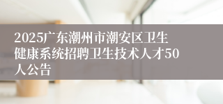 2025广东潮州市潮安区卫生健康系统招聘卫生技术人才50人公告