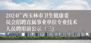 2024广西玉林市卫生健康委员会招聘直属事业单位专业技术人员聘用前公示（三）