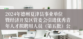 2024年德州夏津县事业单位暨经济开发区管委会引进优秀青年人才拟聘用人员（第五批）公示