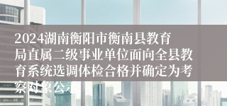 2024湖南衡阳市衡南县教育局直属二级事业单位面向全县教育系统选调体检合格并确定为考察对象公示
