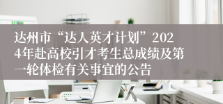 达州市“达人英才计划”2024年赴高校引才考生总成绩及第一轮体检有关事宜的公告