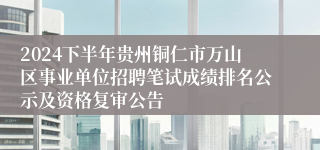 2024下半年贵州铜仁市万山区事业单位招聘笔试成绩排名公示及资格复审公告