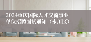 2024重庆国际人才交流事业单位招聘面试通知（永川区）