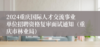 2024重庆国际人才交流事业单位招聘资格复审面试通知（重庆市林业局）
