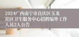 2024广西南宁市良庆区玉龙社区卫生服务中心招聘编外工作人员2人公告