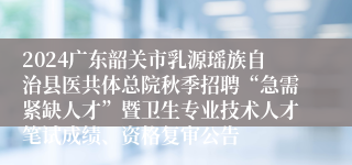 2024广东韶关市乳源瑶族自治县医共体总院秋季招聘“急需紧缺人才”暨卫生专业技术人才笔试成绩、资格复审公告