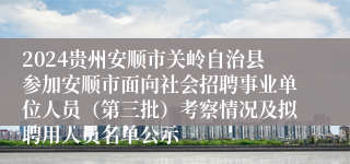 2024贵州安顺市关岭自治县参加安顺市面向社会招聘事业单位人员（第三批）考察情况及拟聘用人员名单公示