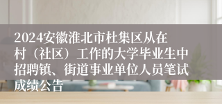 2024安徽淮北市杜集区从在村（社区）工作的大学毕业生中招聘镇、街道事业单位人员笔试成绩公告