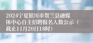 2024宁夏银川市贺兰县融媒体中心自主招聘报名人数公示（截止11月20日18时）