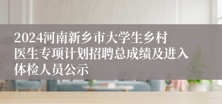 2024河南新乡市大学生乡村医生专项计划招聘总成绩及进入体检人员公示