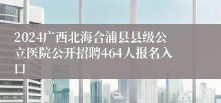 2024广西北海合浦县县级公立医院公开招聘464人报名入口
