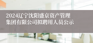 2024辽宁沈阳盛京资产管理集团有限公司拟聘用人员公示